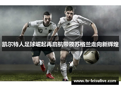 凯尔特人足球崛起再启航带领苏格兰走向新辉煌
