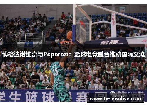 博格达诺维奇与Paparazi：篮球电竞融合推动国际交流